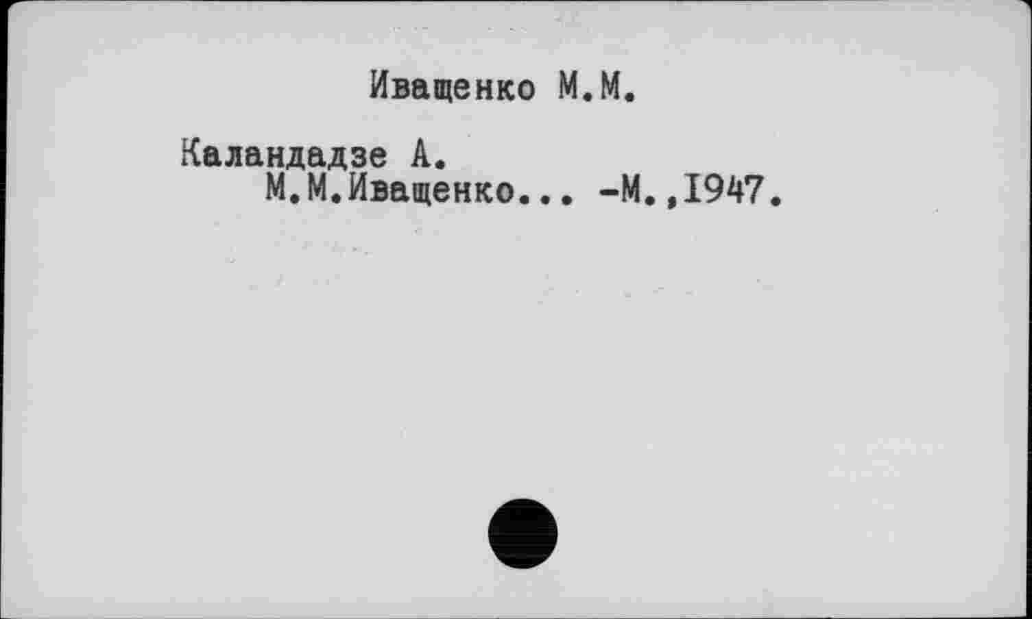 ﻿Иващенко М.М.
Каландадзе А.
М.М.Иващенко... -М.,1947.